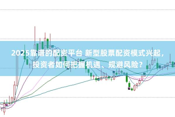 2025靠谱的配资平台 新型股票配资模式兴起，投资者如何把握机遇、规避风险？