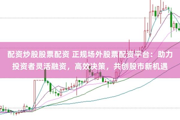 配资炒股股票配资 正规场外股票配资平台：助力投资者灵活融资，高效决策，共创股市新机遇