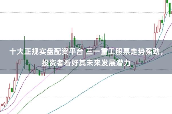 十大正规实盘配资平台 三一重工股票走势强劲，投资者看好其未来发展潜力