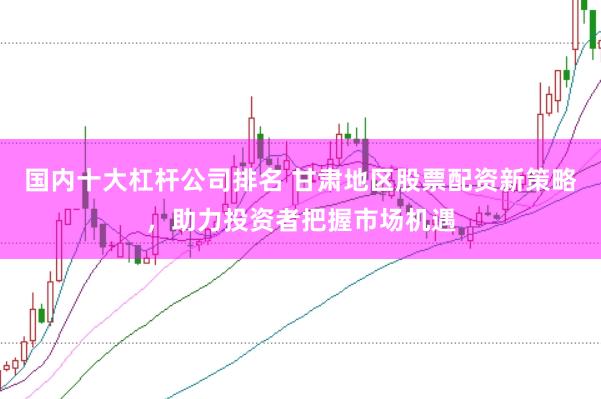 国内十大杠杆公司排名 甘肃地区股票配资新策略，助力投资者把握市场机遇