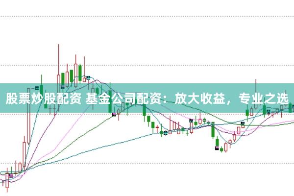 股票炒股配资 基金公司配资：放大收益，专业之选