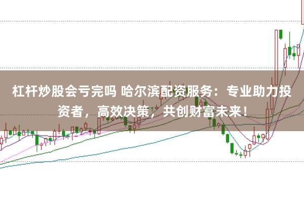 杠杆炒股会亏完吗 哈尔滨配资服务：专业助力投资者，高效决策，共创财富未来！