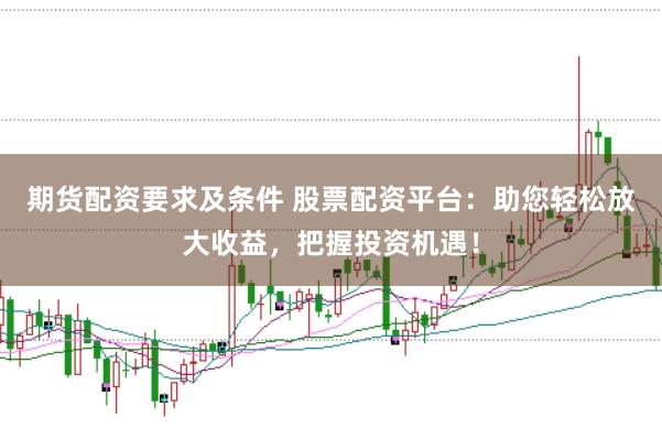 期货配资要求及条件 股票配资平台：助您轻松放大收益，把握投资机遇！