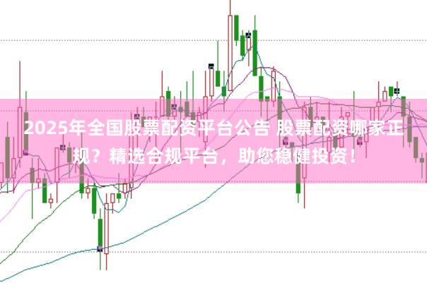 2025年全国股票配资平台公告 股票配资哪家正规？精选合规平台，助您稳健投资！