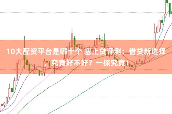 10大配资平台是哪十个 塞上贷评测：借贷新选择，究竟好不好？一探究竟！