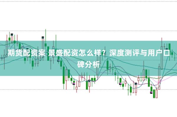 期货配资案 景盛配资怎么样？深度测评与用户口碑分析