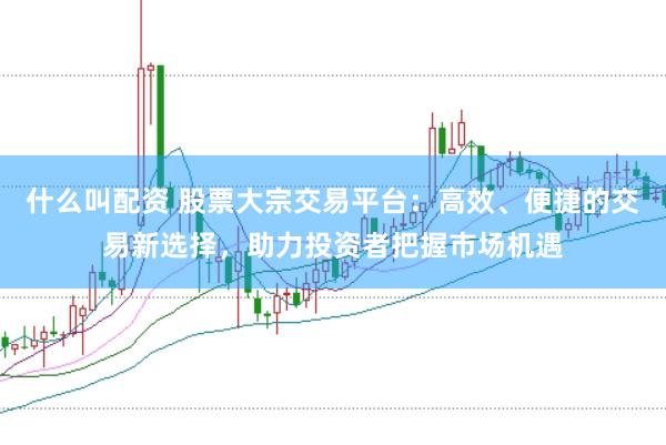 什么叫配资 股票大宗交易平台：高效、便捷的交易新选择，助力投资者把握市场机遇