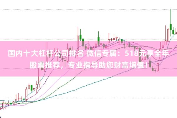 国内十大杠杆公司排名 微信专属：518元享全年股票推荐，专业指导助您财富增值！