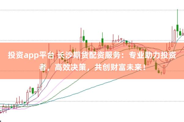 投资app平台 长沙期货配资服务：专业助力投资者，高效决策，共创财富未来！