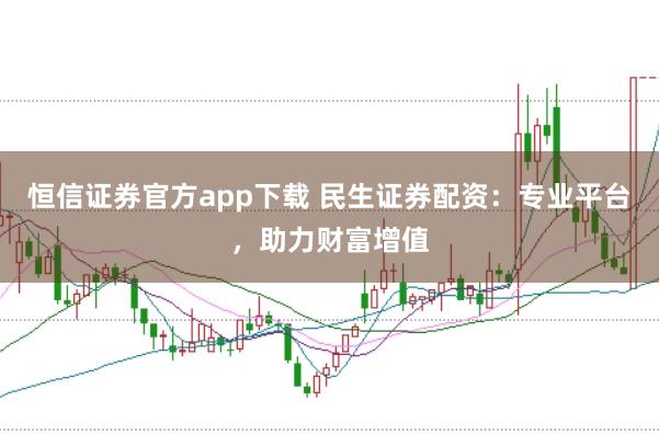 恒信证券官方app下载 民生证券配资：专业平台，助力财富增值