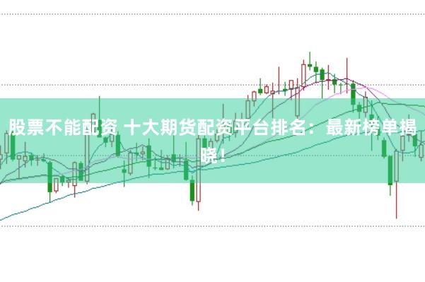 股票不能配资 十大期货配资平台排名：最新榜单揭晓！