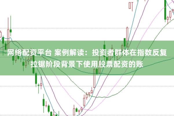 网络配资平台 案例解读：投资者群体在指数反复拉锯阶段背景下使用股票配资的账