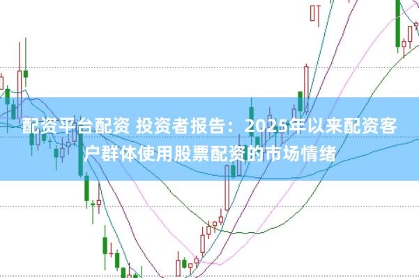 配资平台配资 投资者报告：2025年以来配资客户群体使用股票配资的市场情绪