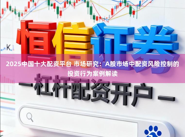 2025中国十大配资平台 市场研究：A股市场中配资风险控制的投资行为案例解读