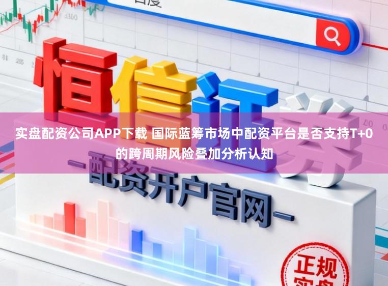 实盘配资公司APP下载 国际蓝筹市场中配资平台是否支持T+0的跨周期风险叠加分析认知