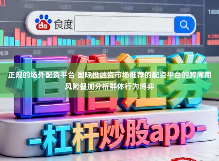 正规的场外配资平台 国际投融资市场推荐的配资平台的跨周期风险叠加分析群体行为博弈