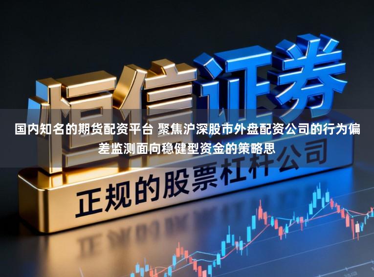 国内知名的期货配资平台 聚焦沪深股市外盘配资公司的行为偏差监测面向稳健型资金的策略思