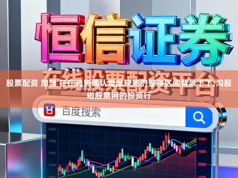 股票配资 加盟 在在趋势确认难度较高的整理区间背景下下,淘股啦股票网的投资行