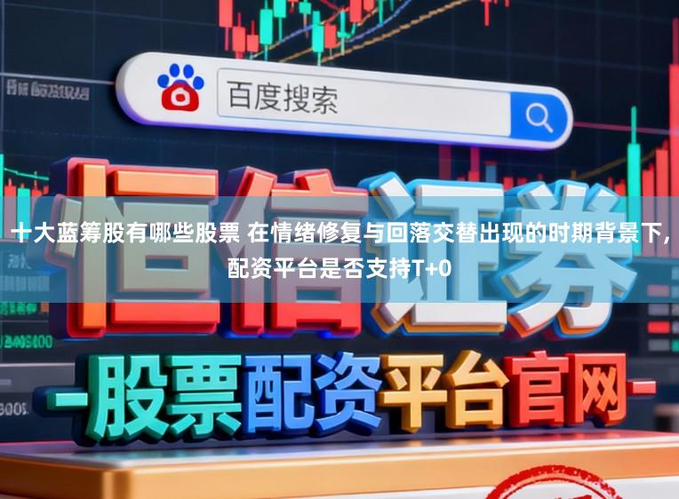 十大蓝筹股有哪些股票 在情绪修复与回落交替出现的时期背景下,配资平台是否支持T+0